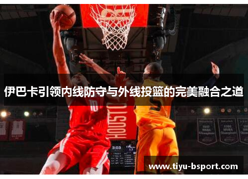 伊巴卡引领内线防守与外线投篮的完美融合之道