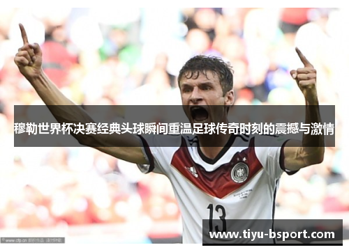 穆勒世界杯决赛经典头球瞬间重温足球传奇时刻的震撼与激情