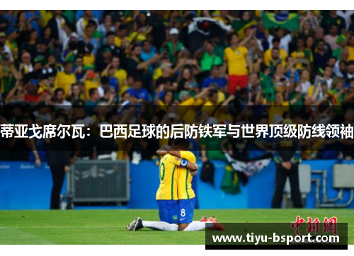 蒂亚戈席尔瓦：巴西足球的后防铁军与世界顶级防线领袖