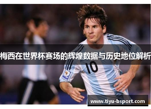 梅西在世界杯赛场的辉煌数据与历史地位解析