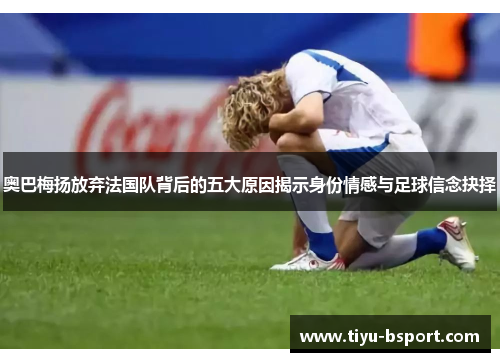 奥巴梅扬放弃法国队背后的五大原因揭示身份情感与足球信念抉择 奥巴梅扬放弃法国队背后的五大原因揭示身份情感与足球信念抉择