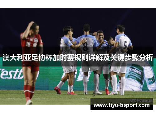 澳大利亚足协杯加时赛规则详解及关键步骤分析