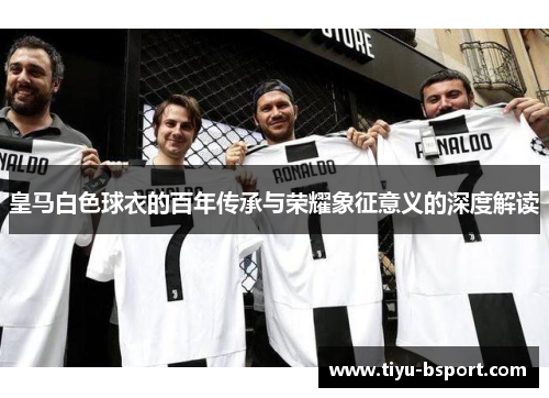 皇马白色球衣的百年传承与荣耀象征意义的深度解读